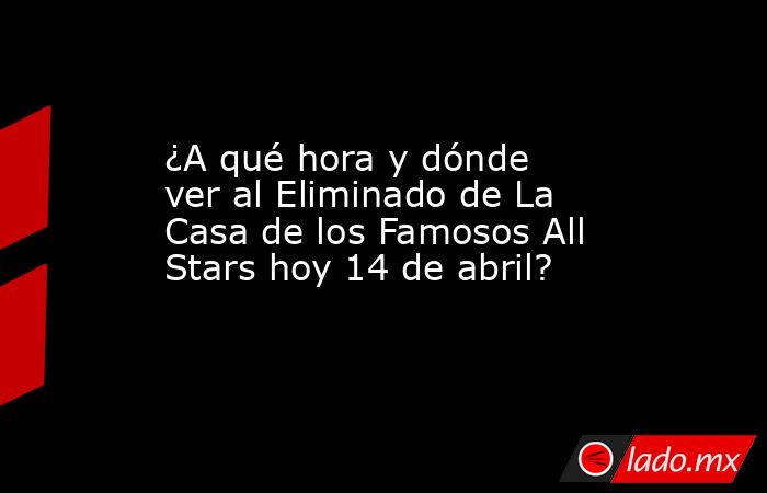¿A qué hora y dónde ver al Eliminado de La Casa de los Famosos All Stars hoy 14 de abril?. Noticias en tiempo real