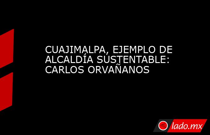 CUAJIMALPA, EJEMPLO DE ALCALDÍA SUSTENTABLE: CARLOS ORVAÑANOS. Noticias en tiempo real