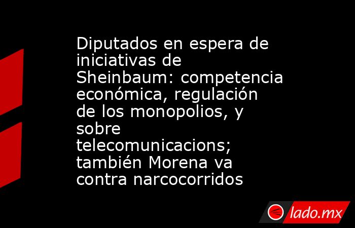 Diputados en espera de iniciativas de Sheinbaum: competencia económica, regulación de los monopolios, y sobre telecomunicacions; también Morena va contra narcocorridos. Noticias en tiempo real