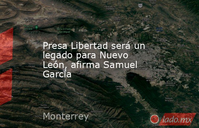 Presa Libertad será un legado para Nuevo León, afirma Samuel García. Noticias en tiempo real