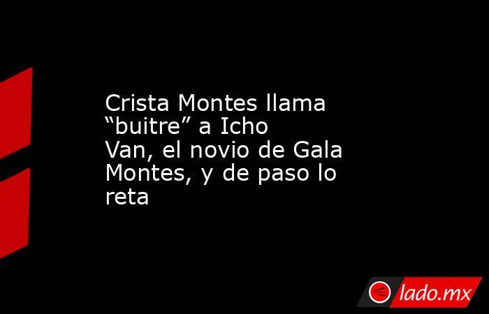 Crista Montes llama “buitre” a Icho Van, el novio de Gala Montes, y de paso lo reta . Noticias en tiempo real