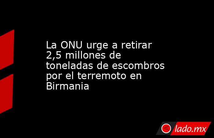 La ONU urge a retirar 2,5 millones de toneladas de escombros por el terremoto en Birmania. Noticias en tiempo real