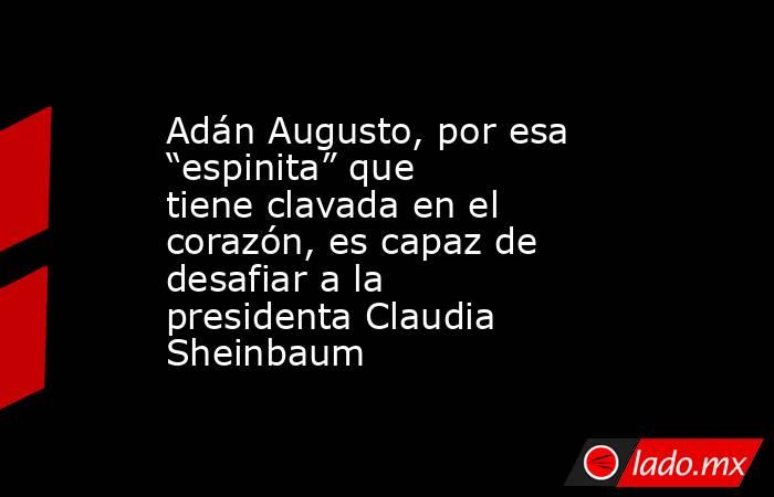 Adán Augusto, por esa “espinita” que tiene clavada en el corazón, es capaz de desafiar a la presidenta Claudia Sheinbaum. Noticias en tiempo real