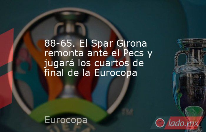 88-65. El Spar Girona remonta ante el Pecs y jugará los cuartos de final de la Eurocopa. Noticias en tiempo real