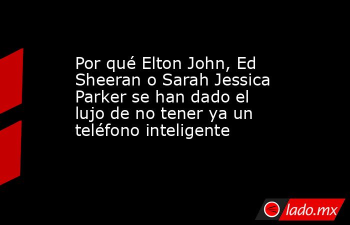 Por qué Elton John, Ed Sheeran o Sarah Jessica Parker se han dado el lujo de no tener ya un teléfono inteligente . Noticias en tiempo real