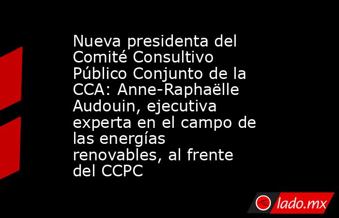 Nueva presidenta del Comité Consultivo Público Conjunto de la CCA: Anne-Raphaëlle Audouin, ejecutiva experta en el campo de las energías renovables, al frente del CCPC. Noticias en tiempo real