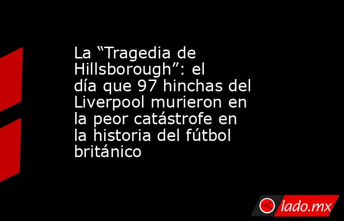 La “Tragedia de Hillsborough”: el día que 97 hinchas del Liverpool murieron en la peor catástrofe en la historia del fútbol británico. Noticias en tiempo real