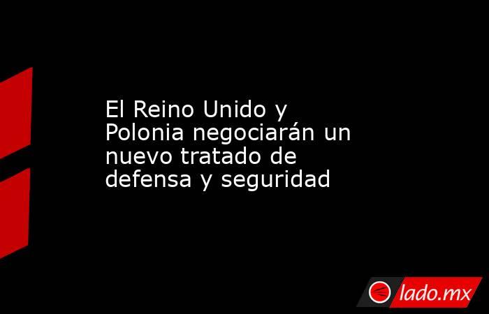 El Reino Unido y Polonia negociarán un nuevo tratado de defensa y seguridad. Noticias en tiempo real