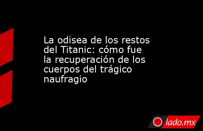 La odisea de los restos del Titanic: cómo fue la recuperación de los cuerpos del trágico naufragio. Noticias en tiempo real
