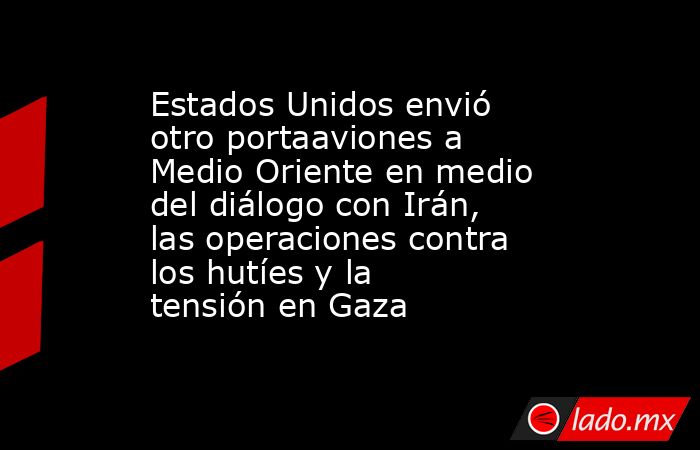 Estados Unidos envió otro portaaviones a Medio Oriente en medio del diálogo con Irán, las operaciones contra los hutíes y la tensión en Gaza. Noticias en tiempo real