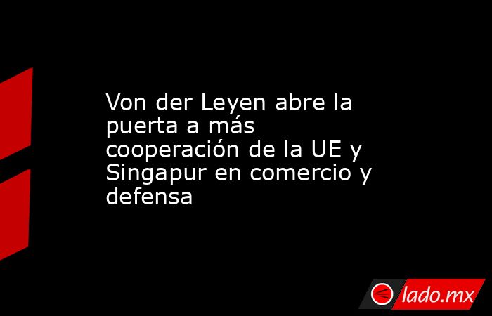 Von der Leyen abre la puerta a más cooperación de la UE y Singapur en comercio y defensa. Noticias en tiempo real