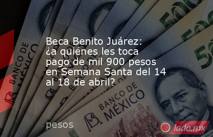 Beca Benito Juárez: ¿a quiénes les toca pago de mil 900 pesos en Semana Santa del 14 al 18 de abril?. Noticias en tiempo real