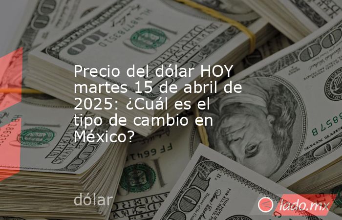Precio del dólar HOY martes 15 de abril de 2025: ¿Cuál es el tipo de cambio en México?. Noticias en tiempo real