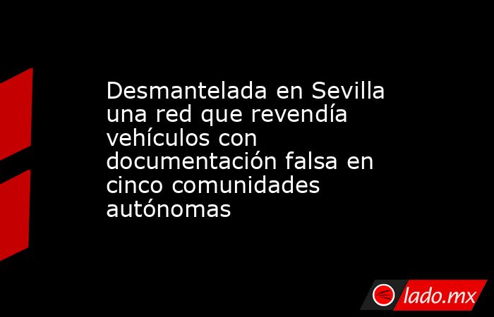 Desmantelada en Sevilla una red que revendía vehículos con documentación falsa en cinco comunidades autónomas. Noticias en tiempo real