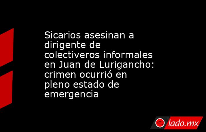 Sicarios asesinan a dirigente de colectiveros informales en Juan de Lurigancho: crimen ocurrió en pleno estado de emergencia. Noticias en tiempo real