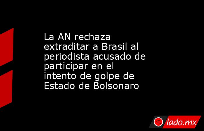 La AN rechaza extraditar a Brasil al periodista acusado de participar en el intento de golpe de Estado de Bolsonaro. Noticias en tiempo real
