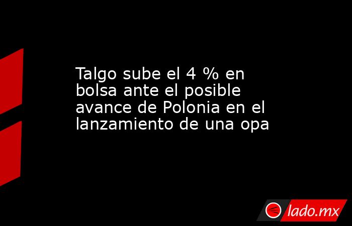 Talgo sube el 4 % en bolsa ante el posible avance de Polonia en el lanzamiento de una opa. Noticias en tiempo real
