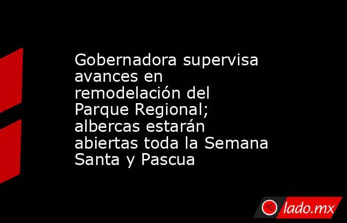 Gobernadora supervisa avances en remodelación del Parque Regional; albercas estarán abiertas toda la Semana Santa y Pascua. Noticias en tiempo real