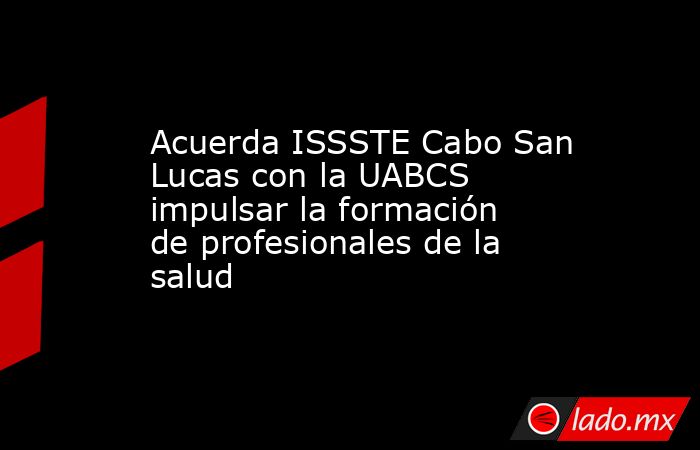 Acuerda ISSSTE Cabo San Lucas con la UABCS impulsar la formación de profesionales de la salud. Noticias en tiempo real