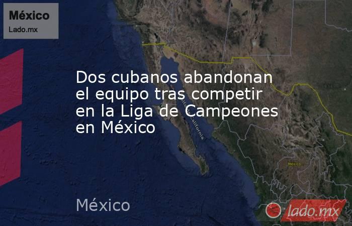 Dos cubanos abandonan el equipo tras competir en la Liga de Campeones en México. Noticias en tiempo real