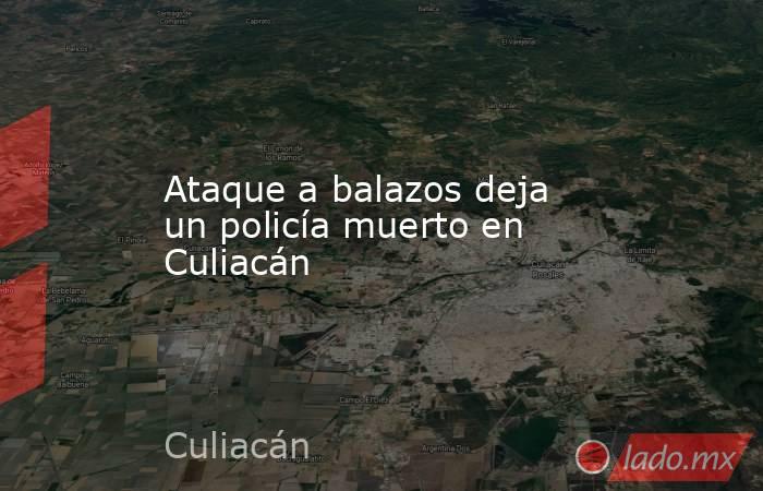 Ataque a balazos deja un policía muerto en Culiacán. Noticias en tiempo real