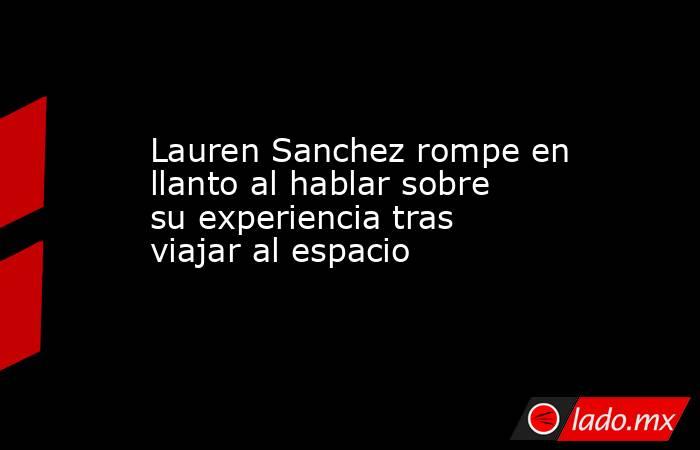 Lauren Sanchez rompe en llanto al hablar sobre su experiencia tras viajar al espacio. Noticias en tiempo real