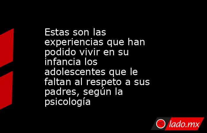 Estas son las experiencias que han podido vivir en su infancia los adolescentes que le faltan al respeto a sus padres, según la psicología. Noticias en tiempo real