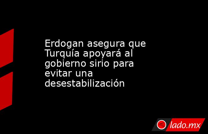 Erdogan asegura que Turquía apoyará al gobierno sirio para evitar una desestabilización. Noticias en tiempo real