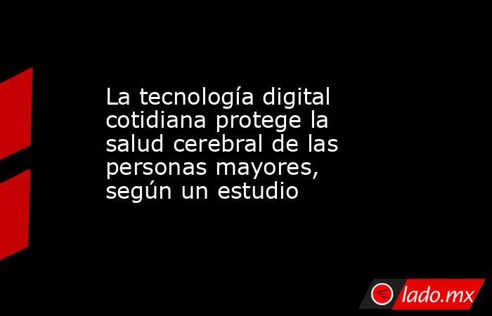 La tecnología digital cotidiana protege la salud cerebral de las personas mayores, según un estudio. Noticias en tiempo real