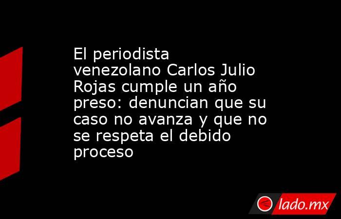 El periodista venezolano Carlos Julio Rojas cumple un año preso: denuncian que su caso no avanza y que no se respeta el debido proceso  . Noticias en tiempo real