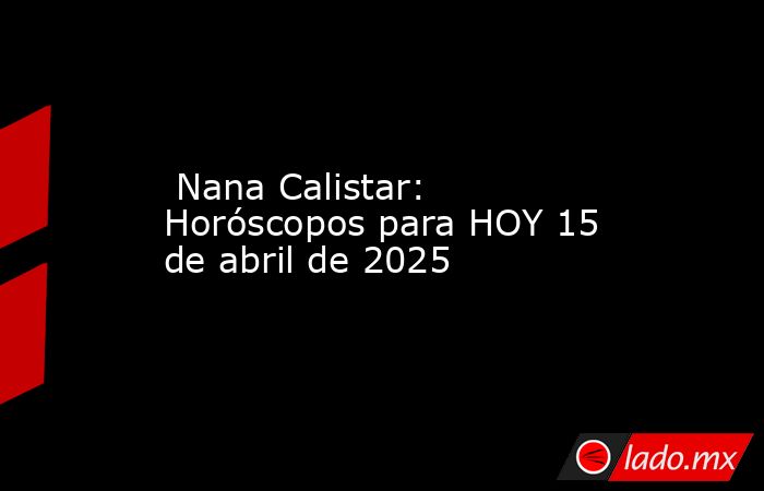  Nana Calistar: Horóscopos para HOY 15 de abril de 2025. Noticias en tiempo real