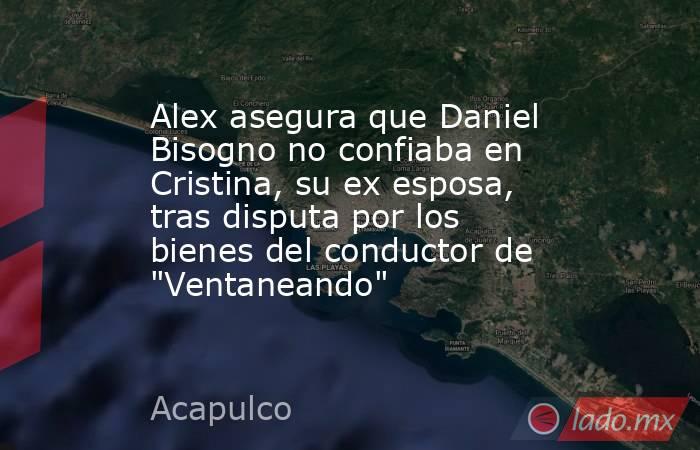 Alex asegura que Daniel Bisogno no confiaba en Cristina, su ex esposa, tras disputa por los bienes del conductor de 