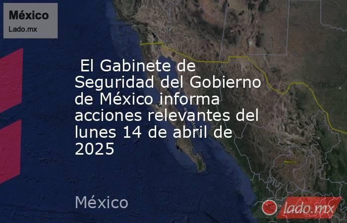  El Gabinete de Seguridad del Gobierno de México informa acciones relevantes del lunes 14 de abril de 2025. Noticias en tiempo real