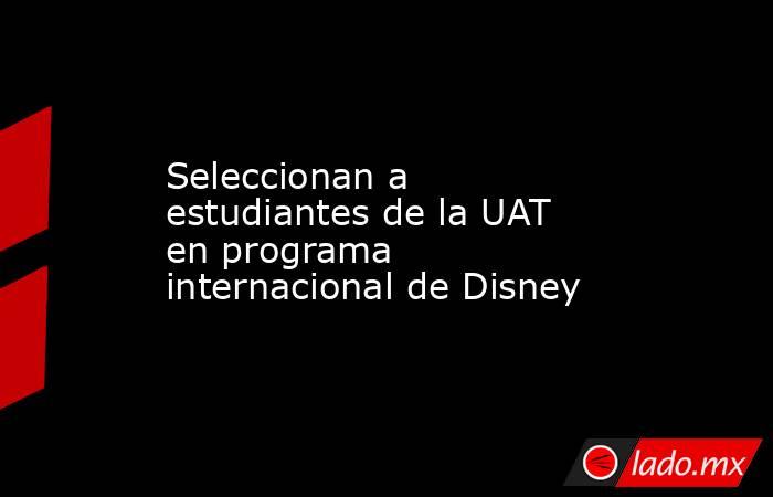 Seleccionan a estudiantes de la UAT en programa internacional de Disney. Noticias en tiempo real