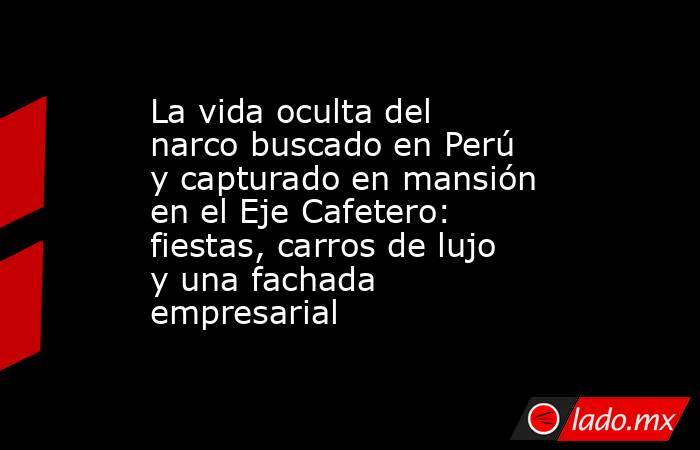 La vida oculta del narco buscado en Perú y capturado en mansión en el Eje Cafetero: fiestas, carros de lujo y una fachada empresarial. Noticias en tiempo real