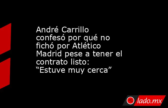 André Carrillo confesó por qué no fichó por Atlético Madrid pese a tener el contrato listo: “Estuve muy cerca”. Noticias en tiempo real