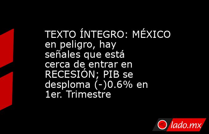 TEXTO ÍNTEGRO: MÉXICO en peligro, hay señales que está cerca de entrar en RECESIÓN; PIB se desploma (-)0.6% en 1er. Trimestre. Noticias en tiempo real