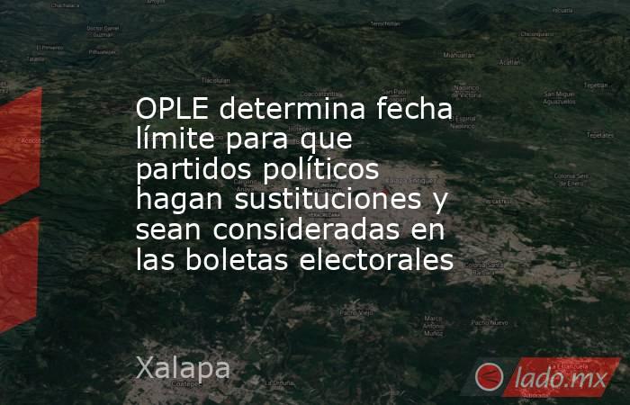 OPLE determina fecha límite para que partidos políticos hagan sustituciones y sean consideradas en las boletas electorales. Noticias en tiempo real
