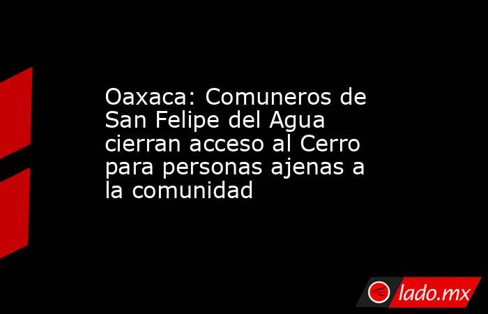 Oaxaca: Comuneros de San Felipe del Agua cierran acceso al Cerro para personas ajenas a la comunidad. Noticias en tiempo real