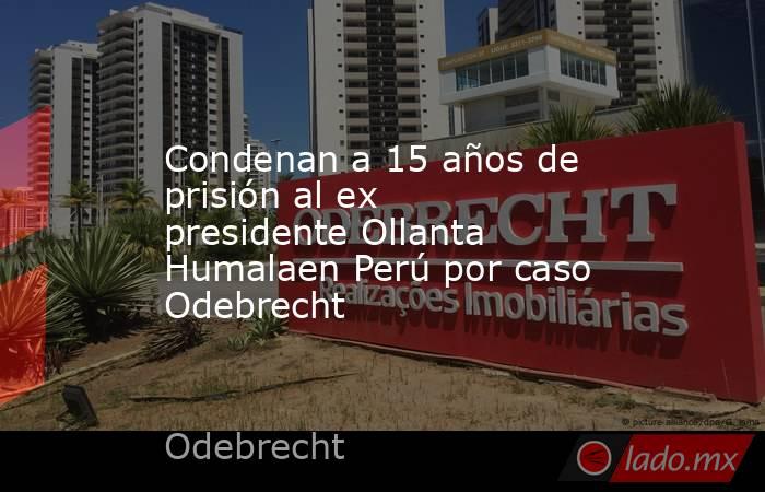 Condenan a 15 años de prisión al ex presidente Ollanta Humalaen Perú por caso Odebrecht. Noticias en tiempo real