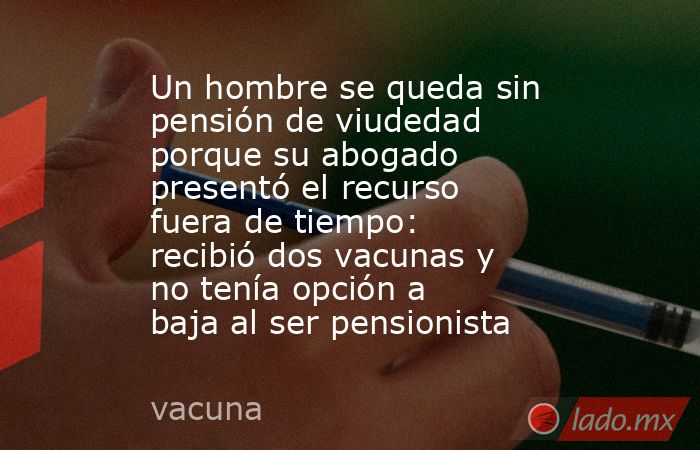 Un hombre se queda sin pensión de viudedad porque su abogado presentó el recurso fuera de tiempo: recibió dos vacunas y no tenía opción a baja al ser pensionista . Noticias en tiempo real