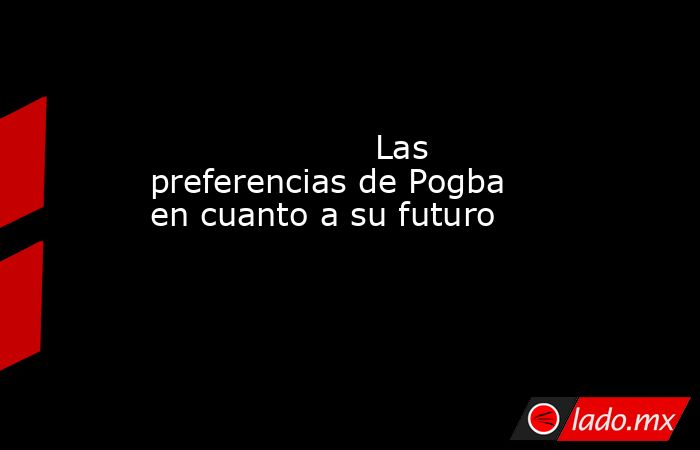                                             Las preferencias de Pogba en cuanto a su futuro                                        . Noticias en tiempo real