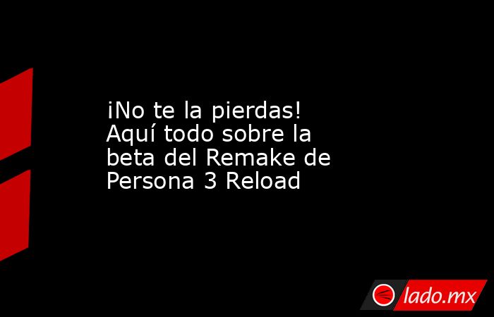 ¡No te la pierdas! Aquí todo sobre la beta del Remake de Persona 3 Reload. Noticias en tiempo real