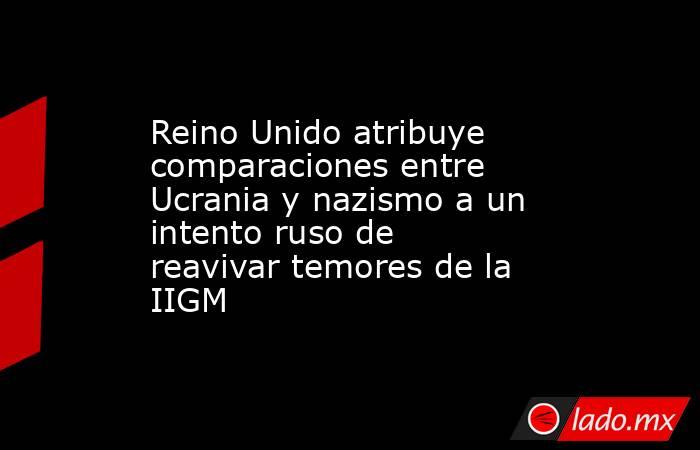 Reino Unido atribuye comparaciones entre Ucrania y nazismo a un intento ruso de reavivar temores de la IIGM. Noticias en tiempo real