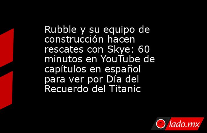 Rubble y su equipo de construcción hacen rescates con Skye: 60 minutos en YouTube de capítulos en español para ver por Día del Recuerdo del Titanic. Noticias en tiempo real