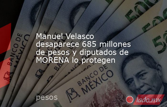 Manuel Velasco desaparece 685 millones de pesos y diputados de MORENA lo protegen. Noticias en tiempo real