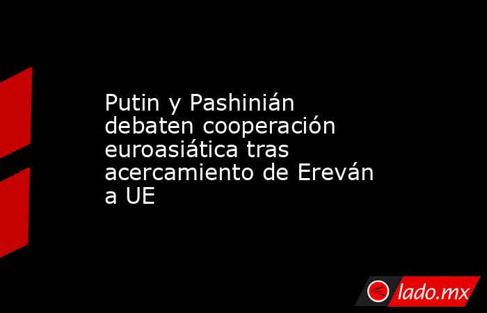 Putin y Pashinián debaten cooperación euroasiática tras acercamiento de Ereván a UE. Noticias en tiempo real