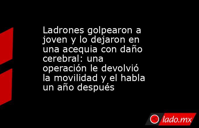 Ladrones golpearon a joven y lo dejaron en una acequia con daño cerebral: una operación le devolvió la movilidad y el habla un año después. Noticias en tiempo real