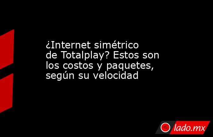 ¿Internet simétrico de Totalplay? Estos son los costos y paquetes, según su velocidad. Noticias en tiempo real