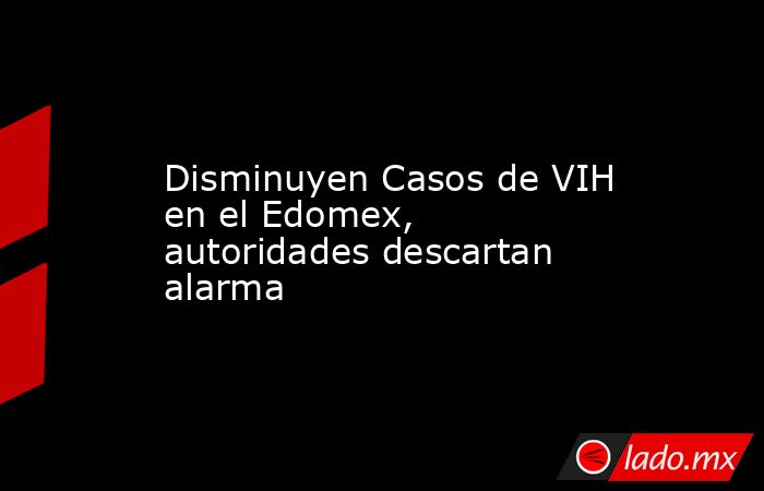 Disminuyen Casos de VIH en el Edomex, autoridades descartan alarma. Noticias en tiempo real